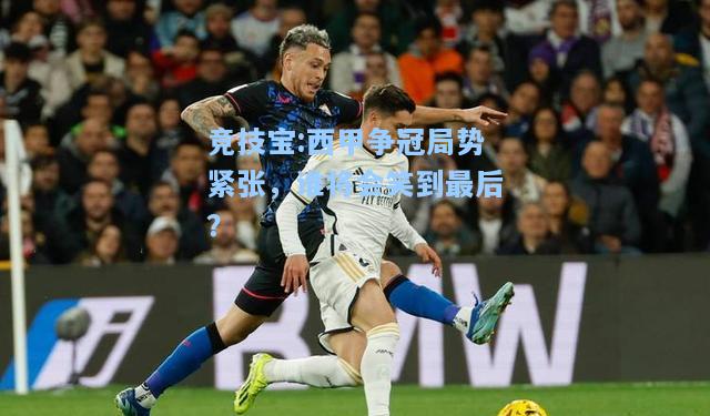 西甲争冠局势紧张，谁将会笑到最后？